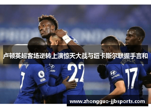 卢顿英超客场逆转上演惊天大战与纽卡斯尔联握手言和 卢顿英超客场逆转上演惊天大战与纽卡斯尔联握手言和